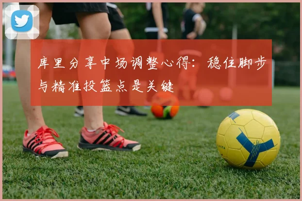 库里分享中场调整心得：稳住脚步与精准投篮点是关键