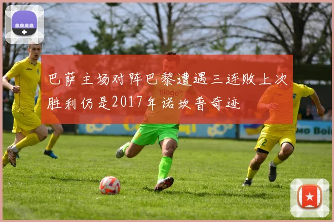 巴萨主场对阵巴黎遭遇三连败上次胜利仍是2017年诺坎普奇迹