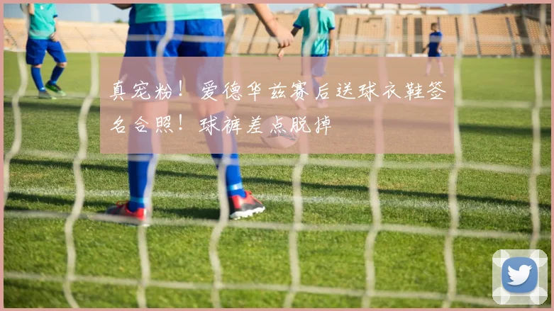 真宠粉！爱德华兹赛后送球衣鞋签名合照！球裤差点脱掉