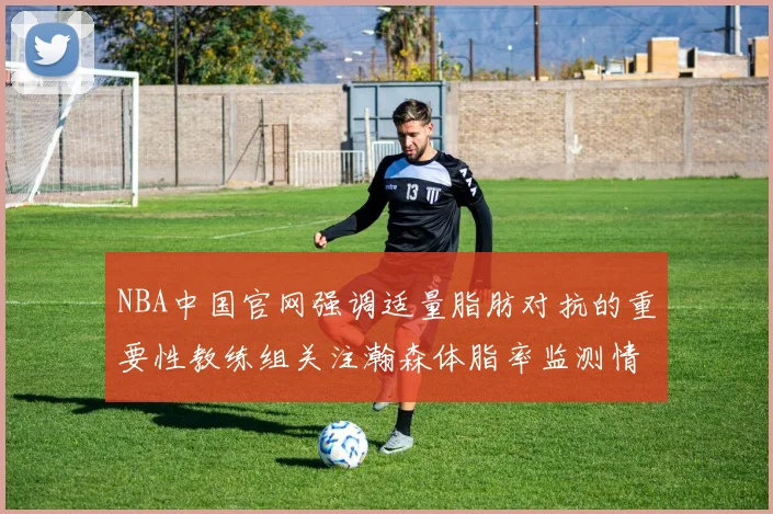 NBA中国官网强调适量脂肪对抗的重要性教练组关注瀚森体脂率监测情况