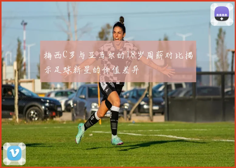 梅西C罗与亚马尔的18岁周薪对比揭示足球新星的价值差异