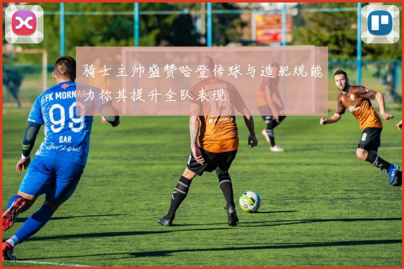 骑士主帅盛赞哈登传球与造犯规能力称其提升全队表现