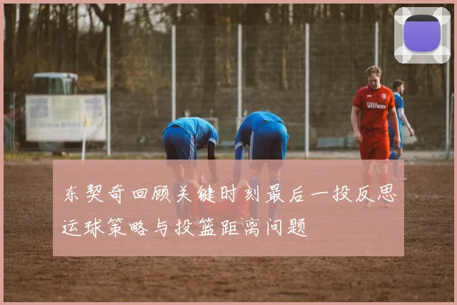 东契奇回顾关键时刻最后一投反思运球策略与投篮距离问题