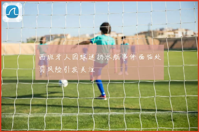 西班牙人因球迷扔水瓶事件面临处罚风险引发关注