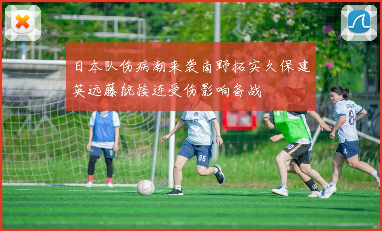 日本队伤病潮来袭南野拓实久保建英远藤航接连受伤影响备战