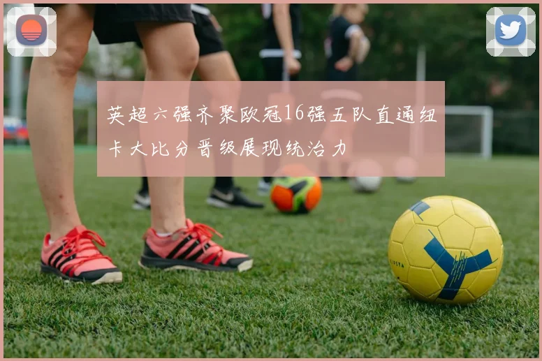 英超六强齐聚欧冠16强五队直通纽卡大比分晋级展现统治力