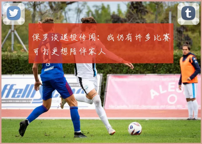 保罗谈退役传闻：我仍有许多比赛可打更想陪伴家人
