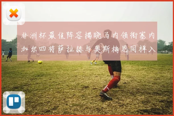 非洲杯最佳阵容揭晓马内领衔塞内加尔四将萨拉赫与奥斯梅恩同样入选