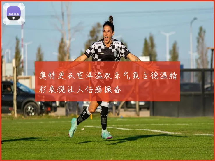 奥特更衣室洋溢欢乐气氛古德温精彩表现让人倍感振奋