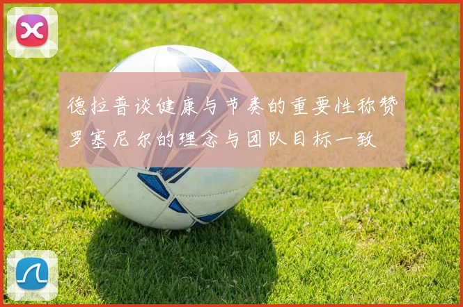 德拉普谈健康与节奏的重要性称赞罗塞尼尔的理念与团队目标一致