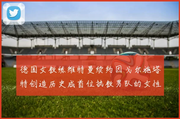 德国女教练维特曼续约因戈尔施塔特创造历史成首位执教男队的女性教练