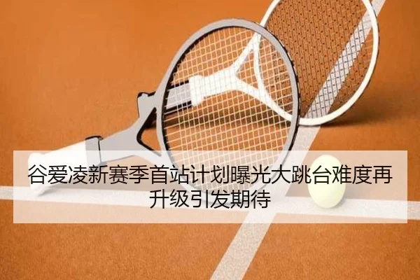 谷爱凌新赛季首站计划曝光大跳台难度再升级引发期待